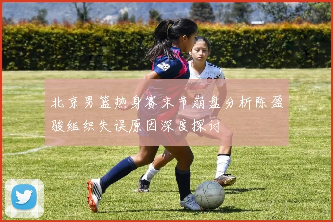北京男篮热身赛末节崩盘分析陈盈骏组织失误原因深度探讨