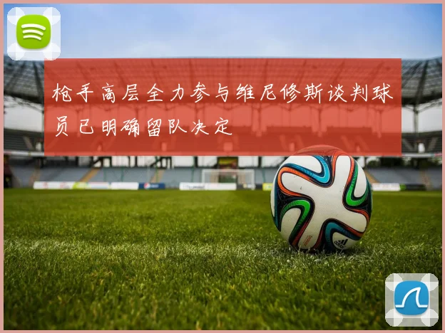 枪手高层全力参与维尼修斯谈判球员已明确留队决定