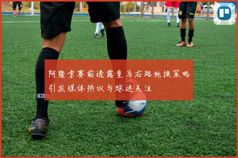 阿隆索赛前透露皇马右路轮换策略引发媒体热议与球迷关注