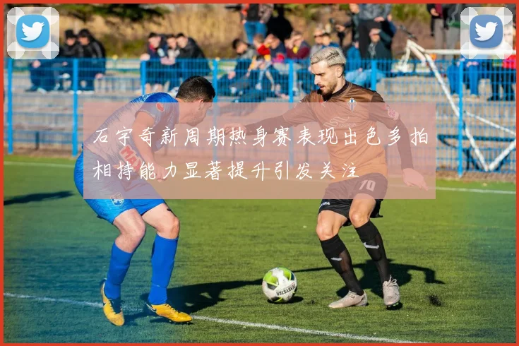 石宇奇新周期热身赛表现出色多拍相持能力显著提升引发关注