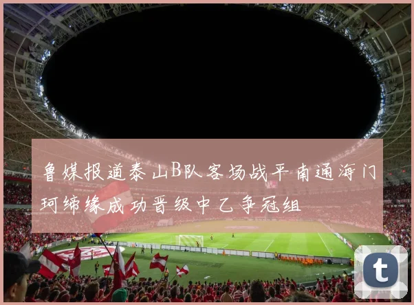鲁媒报道泰山B队客场战平南通海门珂缔缘成功晋级中乙争冠组
